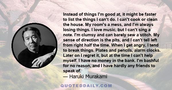 Instead of things I'm good at, it might be faster to list the things I can't do. I can't cook or clean the house. My room's a mess, and I'm always losing things. I love music, but I can't sing a note. I'm clumsy and can 