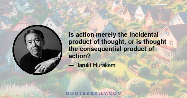 Is action merely the incidental product of thought, or is thought the consequential product of action?