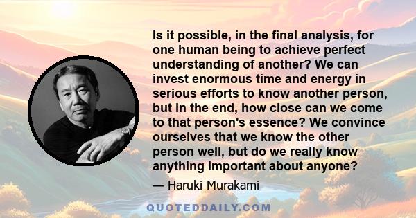 Is it possible, in the final analysis, for one human being to achieve perfect understanding of another? We can invest enormous time and energy in serious efforts to know another person, but in the end, how close can we