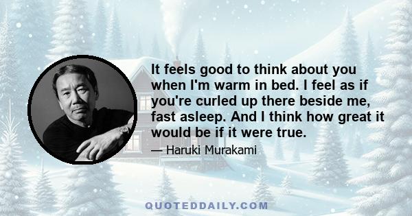 It feels good to think about you when I'm warm in bed. I feel as if you're curled up there beside me, fast asleep. And I think how great it would be if it were true.