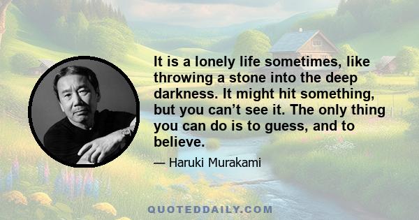 It is a lonely life sometimes, like throwing a stone into the deep darkness. It might hit something, but you can’t see it. The only thing you can do is to guess, and to believe.