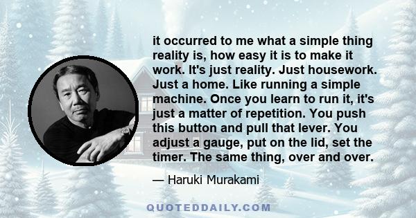 it occurred to me what a simple thing reality is, how easy it is to make it work. It's just reality. Just housework. Just a home. Like running a simple machine. Once you learn to run it, it's just a matter of