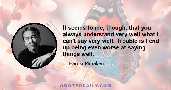 It seems to me, though, that you always understand very well what I can't say very well. Trouble is I end up being even worse at saying things well.