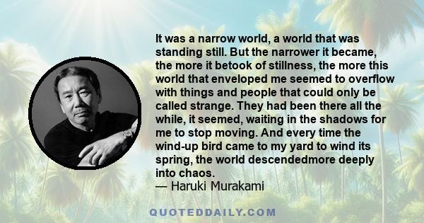 It was a narrow world, a world that was standing still. But the narrower it became, the more it betook of stillness, the more this world that enveloped me seemed to overflow with things and people that could only be