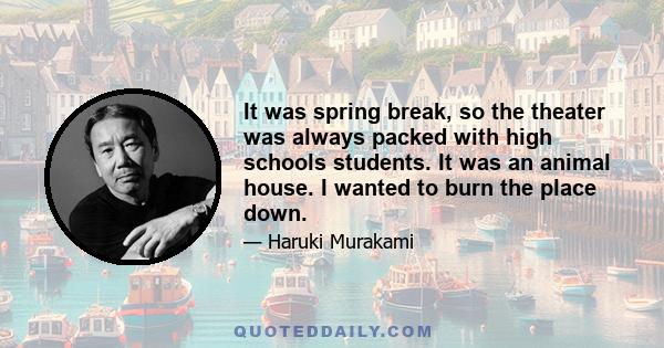 It was spring break, so the theater was always packed with high schools students. It was an animal house. I wanted to burn the place down.