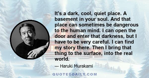 It's a dark, cool, quiet place. A basement in your soul. And that place can sometimes be dangerous to the human mind. I can open the door and enter that darkness, but I have to be very careful. I can find my story