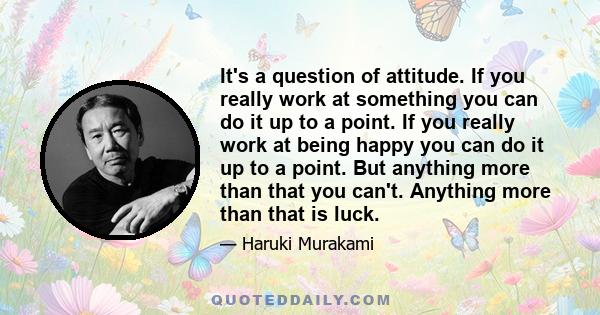 It's a question of attitude. If you really work at something you can do it up to a point. If you really work at being happy you can do it up to a point. But anything more than that you can't. Anything more than that is