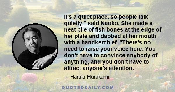 It's a quiet place, so people talk quietly, said Naoko. She made a neat pile of fish bones at the edge of her plate and dabbed at her mouth with a handkerchief. There's no need to raise your voice here. You don't have