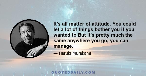 It's all matter of attitude. You could let a lot of things bother you if you wanted to But it's pretty much the same anywhere you go, you can manage.