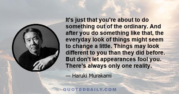 It's just that you're about to do something out of the ordinary. And after you do something like that, the everyday look of things might seem to change a little. Things may look different to you than they did before.