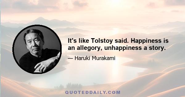 It's like Tolstoy said. Happiness is an allegory, unhappiness a story.