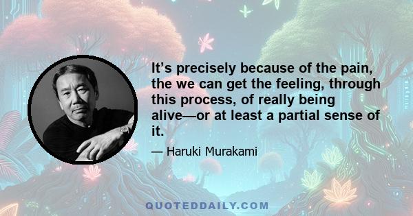 It’s precisely because of the pain, the we can get the feeling, through this process, of really being alive—or at least a partial sense of it.