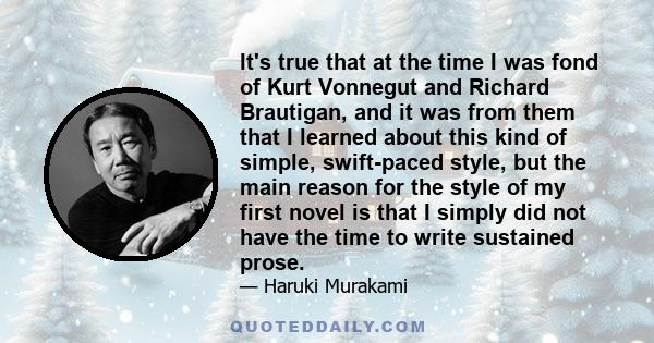 It's true that at the time I was fond of Kurt Vonnegut and Richard Brautigan, and it was from them that I learned about this kind of simple, swift-paced style, but the main reason for the style of my first novel is that 