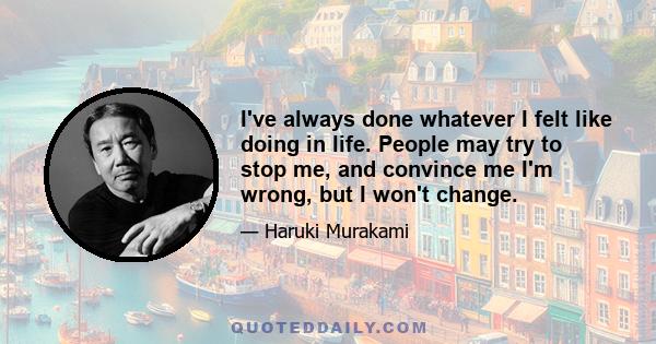 I've always done whatever I felt like doing in life. People may try to stop me, and convince me I'm wrong, but I won't change.