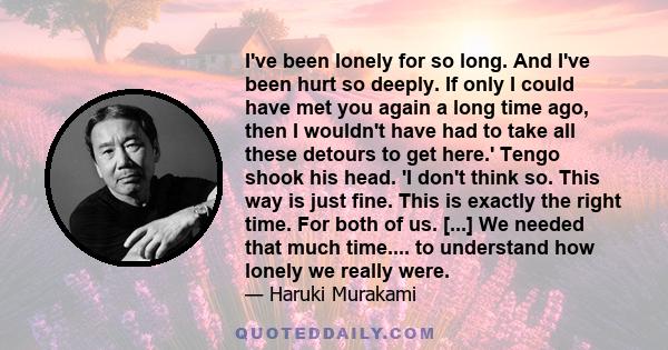 I've been lonely for so long. And I've been hurt so deeply. If only I could have met you again a long time ago, then I wouldn't have had to take all these detours to get here.' Tengo shook his head. 'I don't think so.