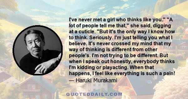 I've never met a girl who thinks like you. A lot of people tell me that, she said, digging at a cuticle. But it's the only way I know how to think. Seriously. I'm just telling you what I believe. It's never crossed my