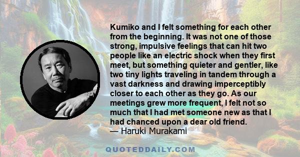 Kumiko and I felt something for each other from the beginning. It was not one of those strong, impulsive feelings that can hit two people like an electric shock when they first meet, but something quieter and gentler,