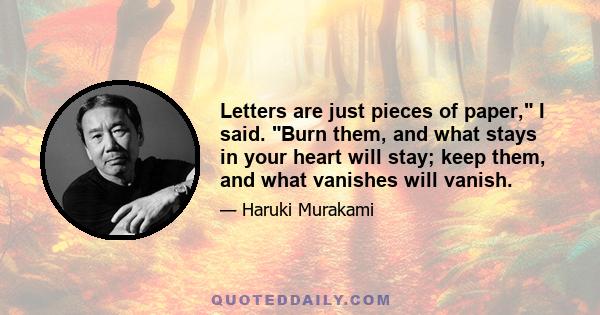 Letters are just pieces of paper, I said. Burn them, and what stays in your heart will stay; keep them, and what vanishes will vanish.