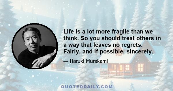 Life is a lot more fragile than we think. So you should treat others in a way that leaves no regrets. Fairly, and if possible, sincerely.