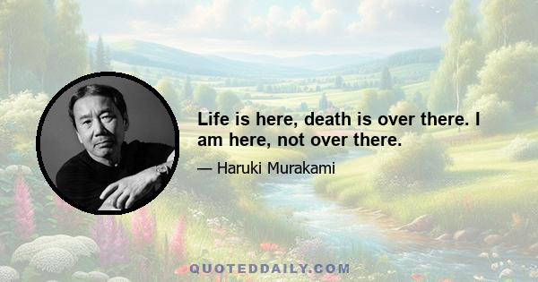 Life is here, death is over there. I am here, not over there.