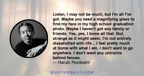 Listen. I may not be much, but I'm all I've got. Maybe you need a magnifying glass to find my face in my high school graduation photo. Maybe I haven't got any family or friends. Yes, yes, I know all that. But, strange