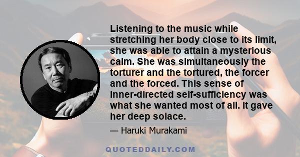 Listening to the music while stretching her body close to its limit, she was able to attain a mysterious calm. She was simultaneously the torturer and the tortured, the forcer and the forced. This sense of