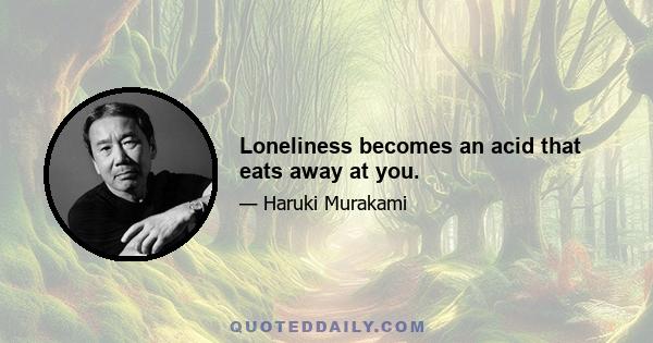 Loneliness becomes an acid that eats away at you.