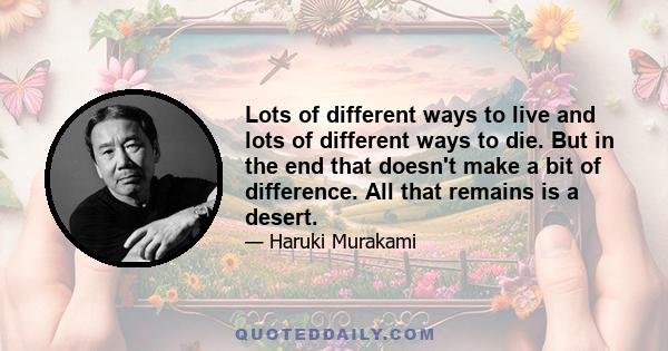 Lots of different ways to live and lots of different ways to die. But in the end that doesn't make a bit of difference. All that remains is a desert.