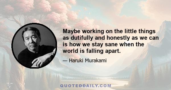 Maybe working on the little things as dutifully and honestly as we can is how we stay sane when the world is falling apart.