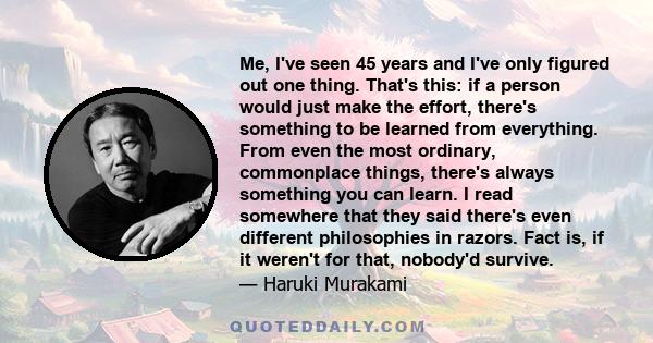 Me, I've seen 45 years and I've only figured out one thing. That's this: if a person would just make the effort, there's something to be learned from everything. From even the most ordinary, commonplace things, there's