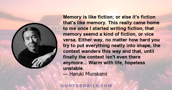 Memory is like fiction; or else it's fiction that's like memory. This really came home to me once I started writing fiction, that memory seemd a kind of fiction, or vice versa. Either way, no matter how hard you try to