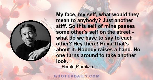 My face, my self, what would they mean to anybody? Just another stiff. So this self of mine passes some other's self on the street - what do we have to say to each other? Hey there! Hi ya!That's about it. Nobody raises