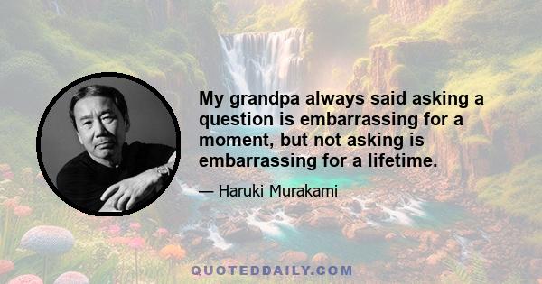 My grandpa always said asking a question is embarrassing for a moment, but not asking is embarrassing for a lifetime.