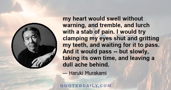 my heart would swell without warning, and tremble, and lurch with a stab of pain. I would try clamping my eyes shut and gritting my teeth, and waiting for it to pass. And it would pass -- but slowly, taking its own