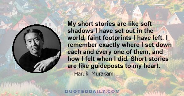 My short stories are like soft shadows I have set out in the world, faint footprints I have left. I remember exactly where I set down each and every one of them, and how I felt when I did. Short stories are like