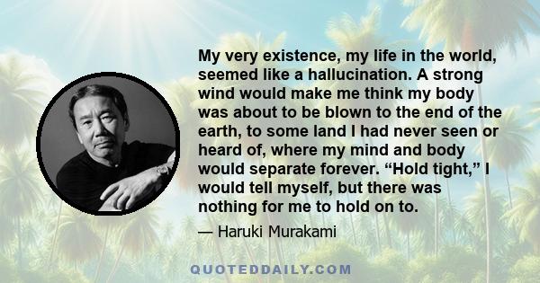 My very existence, my life in the world, seemed like a hallucination. A strong wind would make me think my body was about to be blown to the end of the earth, to some land I had never seen or heard of, where my mind and 