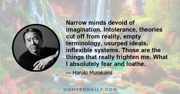 Narrow minds devoid of imagination. Intolerance, theories cut off from reality, empty terminology, usurped ideals, inflexible systems. Those are the things that really frighten me. What I absolutely fear and loathe.