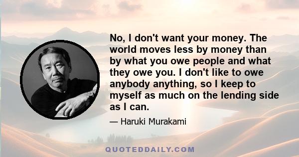 No, I don't want your money. The world moves less by money than by what you owe people and what they owe you. I don't like to owe anybody anything, so I keep to myself as much on the lending side as I can.