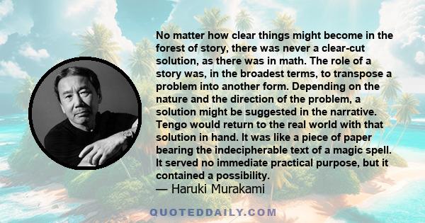 No matter how clear things might become in the forest of story, there was never a clear-cut solution, as there was in math. The role of a story was, in the broadest terms, to transpose a problem into another form.