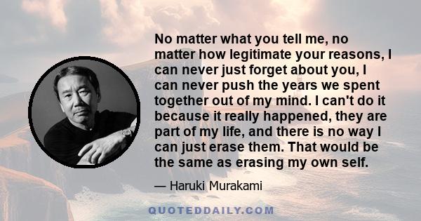 No matter what you tell me, no matter how legitimate your reasons, I can never just forget about you, I can never push the years we spent together out of my mind. I can't do it because it really happened, they are part