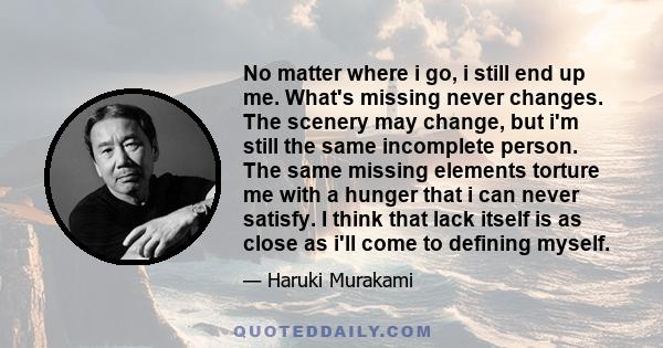 No matter where i go, i still end up me. What's missing never changes. The scenery may change, but i'm still the same incomplete person. The same missing elements torture me with a hunger that i can never satisfy. I