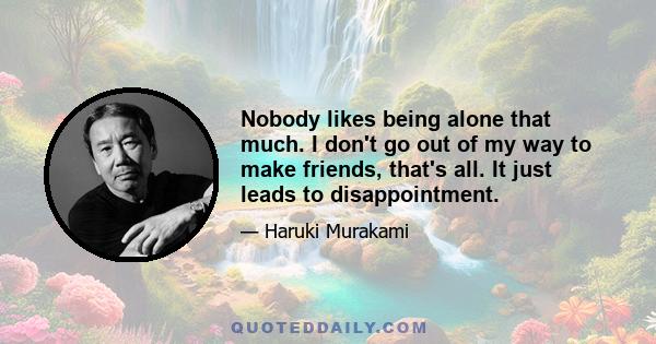 Nobody likes being alone that much. I don't go out of my way to make friends, that's all. It just leads to disappointment.