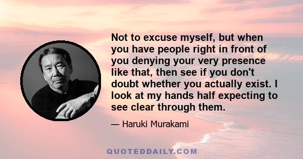 Not to excuse myself, but when you have people right in front of you denying your very presence like that, then see if you don't doubt whether you actually exist. I look at my hands half expecting to see clear through