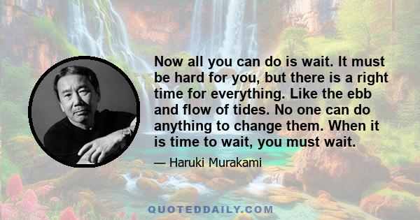 Now all you can do is wait. It must be hard for you, but there is a right time for everything. Like the ebb and flow of tides. No one can do anything to change them. When it is time to wait, you must wait.