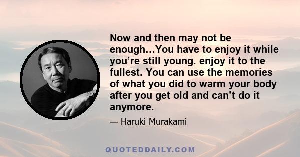 Now and then may not be enough…You have to enjoy it while you’re still young. enjoy it to the fullest. You can use the memories of what you did to warm your body after you get old and can’t do it anymore.