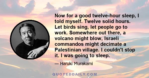 Now for a good twelve-hour sleep, I told myself. Twelve solid hours. Let birds sing, let people go to work. Somewhere out there, a volcano might blow, Israeli commandos might decimate a Palestinian village. I couldn't