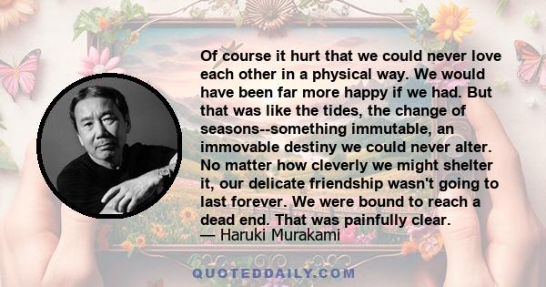 Of course it hurt that we could never love each other in a physical way. We would have been far more happy if we had. But that was like the tides, the change of seasons--something immutable, an immovable destiny we