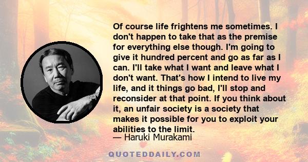 Of course life frightens me sometimes. I don't happen to take that as the premise for everything else though. I'm going to give it hundred percent and go as far as I can. I'll take what I want and leave what I don't