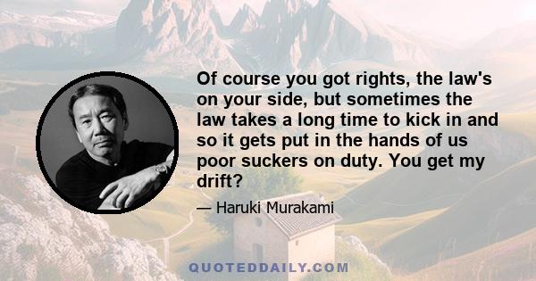 Of course you got rights, the law's on your side, but sometimes the law takes a long time to kick in and so it gets put in the hands of us poor suckers on duty. You get my drift?