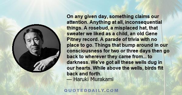 On any given day, something claims our attention. Anything at all, inconsequential things. A rosebud, a misplaced hat, that sweater we liked as a child, an old Gene Pitney record. A parade of trivia with no place to go. 